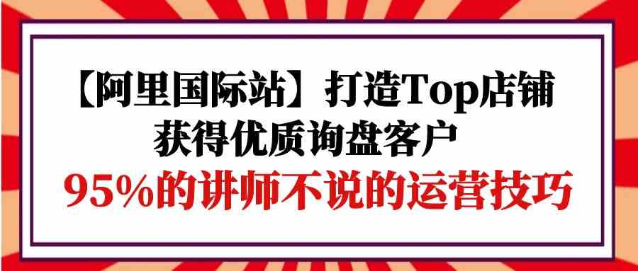 （9976期）【阿里国际站】打造Top店铺-获得优质询盘客户，95%的讲师不说的运营技巧-iTZL项目网