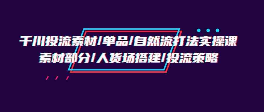 （9908期）千川投流素材/单品/自然流打法实操培训班，素材部分/人货场搭建/投流策略-iTZL项目网