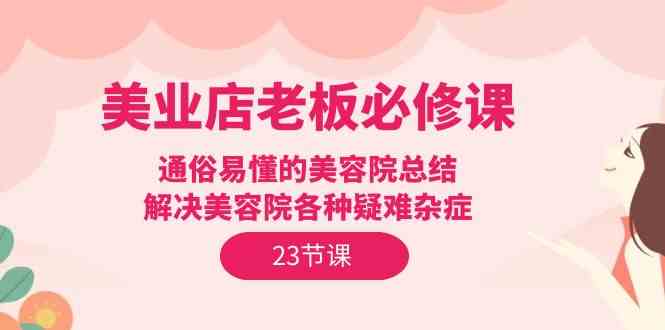 （9986期）美业店老板必修课：通俗易懂的美容院总结，解决美容院各种疑难杂症（23节）-iTZL项目网