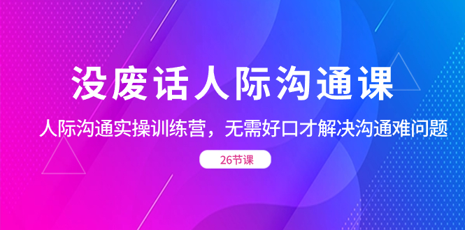 （8462期）没废话人际 沟通课，人际 沟通实操训练营，无需好口才解决沟通难问题（26节-iTZL项目网