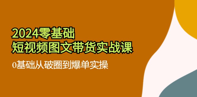 （11878期）2024零基础·短视频图文带货实战课：0基础从破圈到爆单实操（35节课）-iTZL项目网