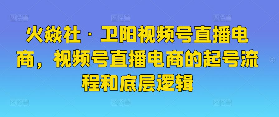 火焱社·卫阳视频号直播电商，视频号直播电商的起号流程和底层逻辑-iTZL项目网