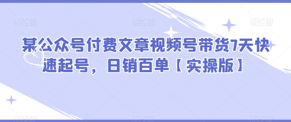 某公众号付费文章视频号带货7天快速起号，日销百单【实操版】-iTZL项目网