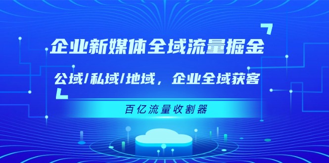 （11666期）企业 新媒体 全域流量掘金：公域/私域/地域 企业全域获客 百亿流量 收割器-iTZL项目网