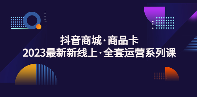 （5069期）抖音商城·商品卡，2023最新新线上·全套运营系列课！-iTZL项目网