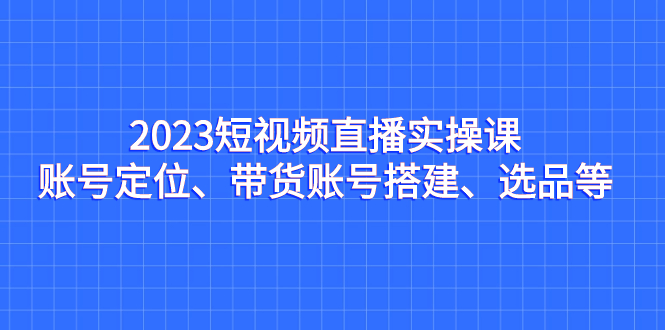 （7081期）2023短视频直播实操课，账号定位、带货账号搭建、选品等-iTZL项目网