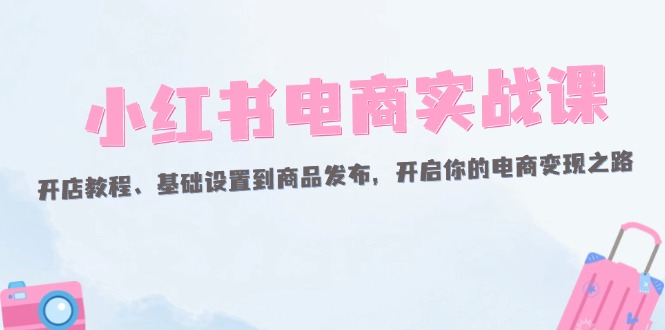 （12367期）小红书电商实战课：开店教程、基础设置到商品发布，开启你的电商变现之路-iTZL项目网