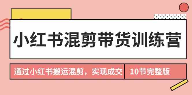 （9454期）小红书混剪带货训练营，通过小红书搬运混剪，实现成交（10节课完结版）-iTZL项目网