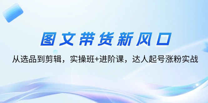 （12306期）图文带货新风口：从选品到剪辑，实操班+进阶课，达人起号涨粉实战-iTZL项目网