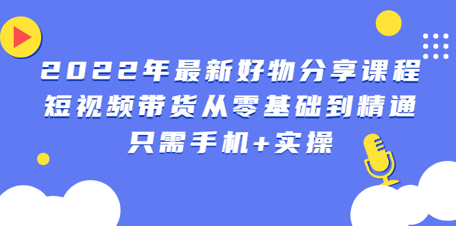 （2490期）2022年最新好物分享课程：短视频带货从零基础到精通，只需手机+实操-iTZL项目网