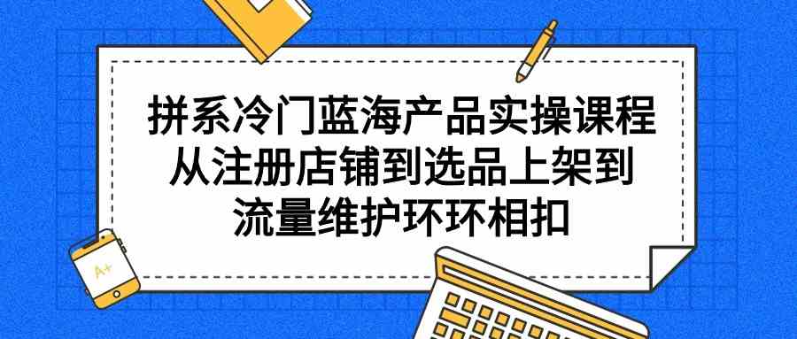 （9527期）拼系冷门蓝海产品实操课程，从注册店铺到选品上架到流量维护环环相扣-iTZL项目网