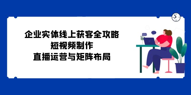 （12966期）企业实体线上获客全攻略：短视频制作、直播运营与矩阵布局-iTZL项目网