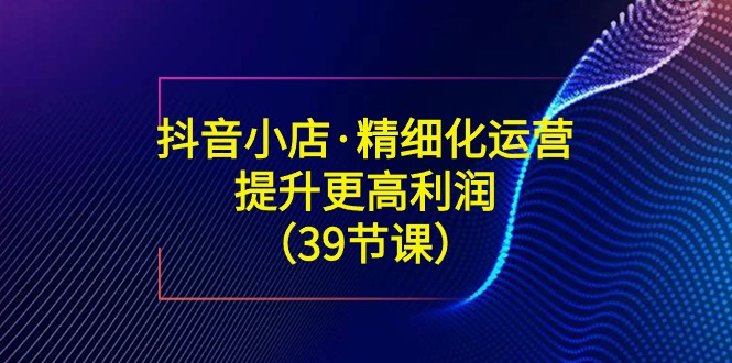 （8850期）抖音小店·精细化运营：提升·更高利润（39节课）-iTZL项目网