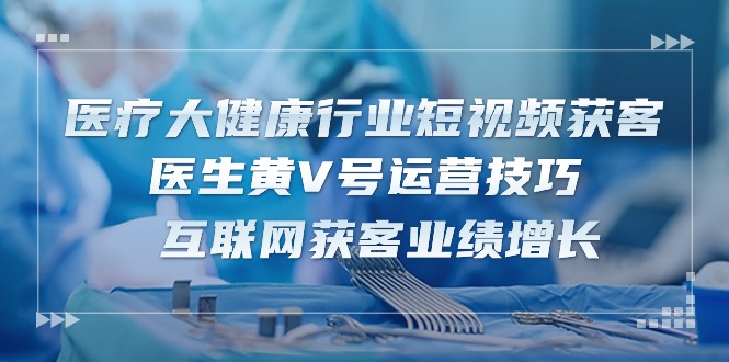 （10564期）医疗 大健康行业短视频获客：医生黄V号运营技巧  互联网获客业绩增长-15节-iTZL项目网