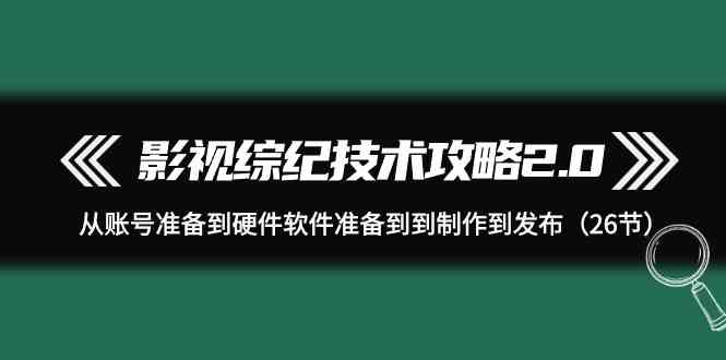 （9633期）影视 综纪技术攻略2.0：从账号准备到硬件软件准备到到制作到发布（26节）-iTZL项目网