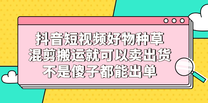 （2306期）抖音短视频好物种草，混剪搬运就可以卖出货，不是傻子都能出单-iTZL项目网