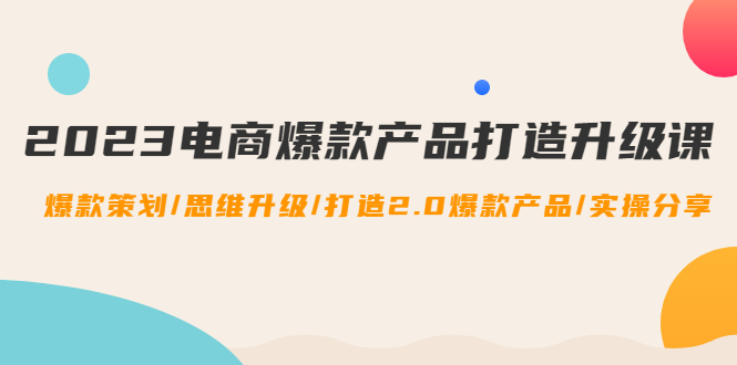 （4611期）2023电商爆款产品打造升级课：爆款策划/思维升级/打造2.0爆款产品/【推荐】-iTZL项目网