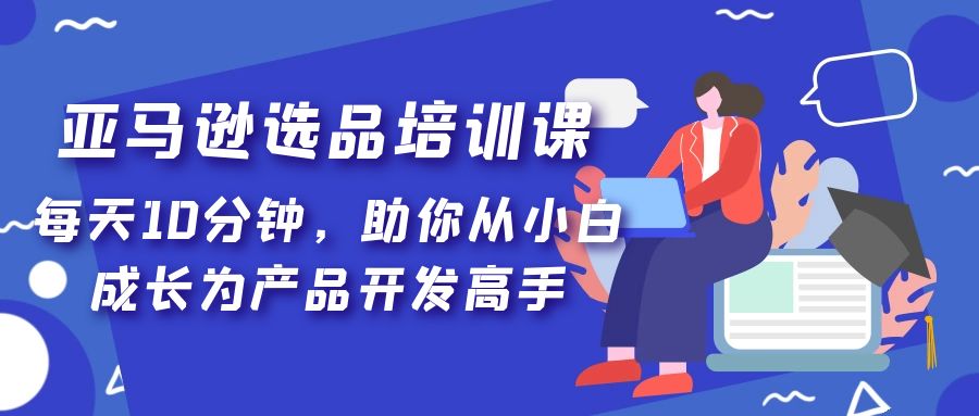 （5290期）亚马逊选品培训课，每天10分钟，助你从小白成长为产品开发高手！-iTZL项目网