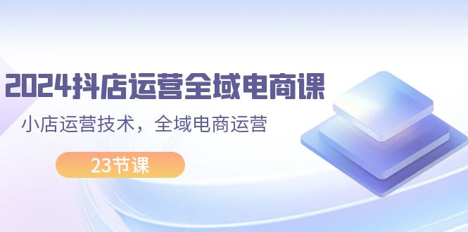 （11898期）2024抖店运营-全域电商课，小店运营技术，全域电商运营（23节课）-iTZL项目网