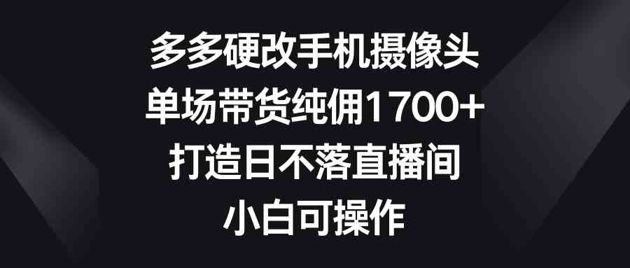 （9162期）多多硬改手机摄像头，单场带货纯佣1700+，打造日不落直播间，小白可操作-iTZL项目网