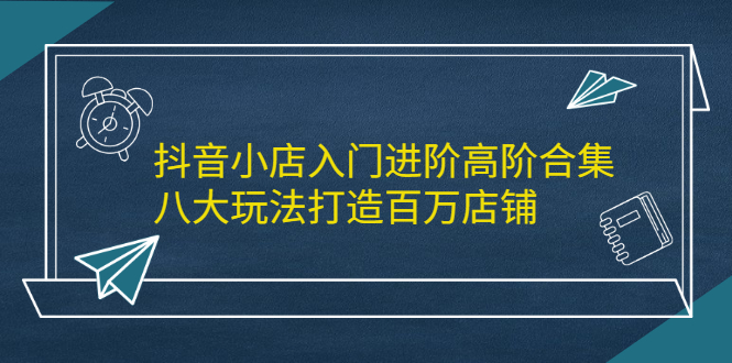 （2183期）抖音小店入门进阶高阶合集，八大玩法打造百万店铺-iTZL项目网