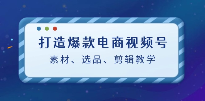 （12596期）打造爆款电商视频号：素材、选品、剪辑教程（附工具）-iTZL项目网