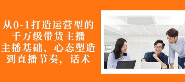 从0-1打造运营型的带货主播：主播基础、心态塑造，能力培养到直播节奏，话术进行全面讲解-iTZL项目网