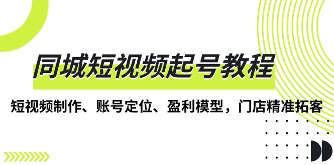 （13560期）同城短视频起号教程，短视频制作、账号定位、盈利模型，门店精准拓客-iTZL项目网