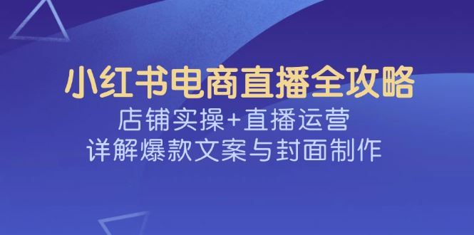 （14410期）小红书电商直播全攻略，店铺实操+直播运营，详解爆款文案与封面制作-iTZL项目网